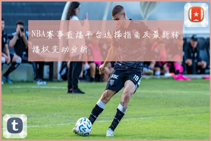 NBA赛事直播平台选择指南及最新转播权变动分析