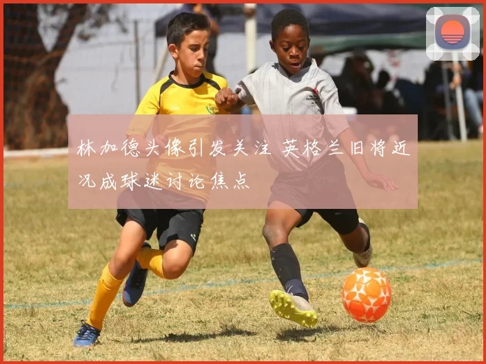林加德头像引发关注 英格兰旧将近况成球迷讨论焦点