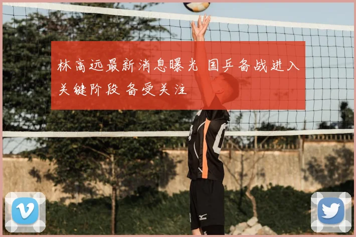 林高远最新消息曝光 国乒备战进入关键阶段 备受关注