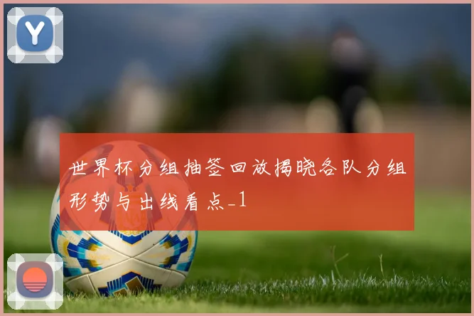 世界杯分组抽签回放揭晓各队分组形势与出线看点_1