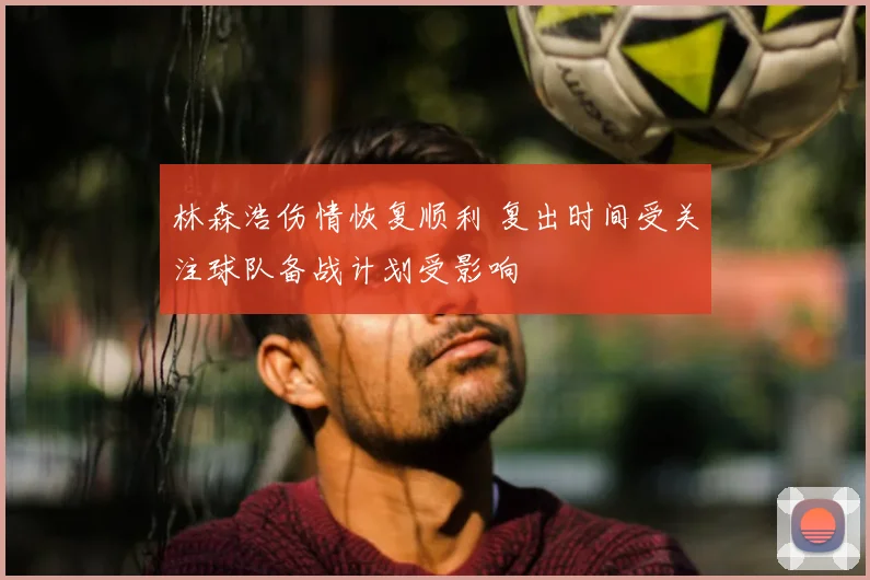 林森浩伤情恢复顺利 复出时间受关注球队备战计划受影响