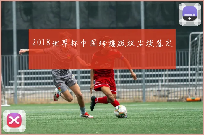 2018世界杯中国转播版权尘埃落定