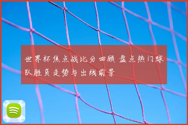 世界杯焦点战比分回顾 盘点热门球队胜负走势与出线前景