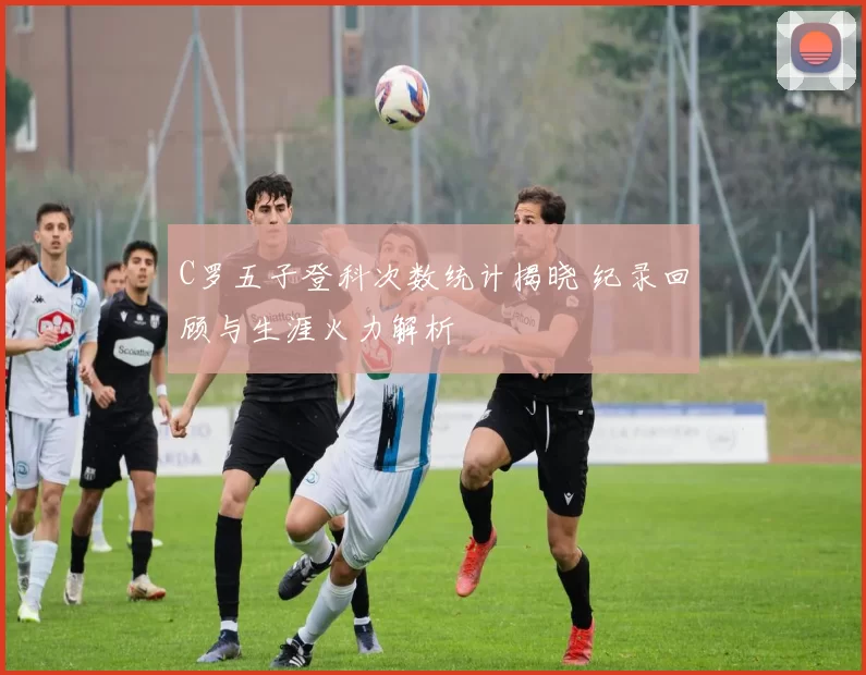 C罗五子登科次数统计揭晓 纪录回顾与生涯火力解析