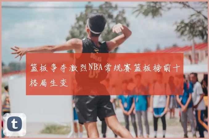 篮板争夺激烈NBA常规赛篮板榜前十格局生变