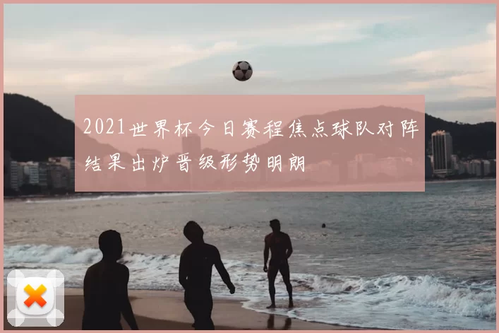 2021世界杯今日赛程焦点球队对阵结果出炉晋级形势明朗