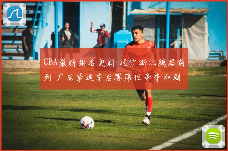 CBA最新排名更新 辽宁浙江稳居前列 广东紧追季后赛席位争夺加剧