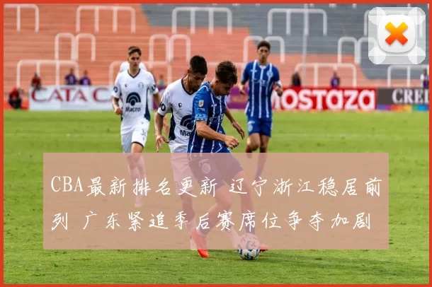 CBA最新排名更新 辽宁浙江稳居前列 广东紧追季后赛席位争夺加剧