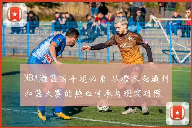 NBA灌篮高手迷必看 从樱木花道到扣篮大赛的热血传承与现实对照