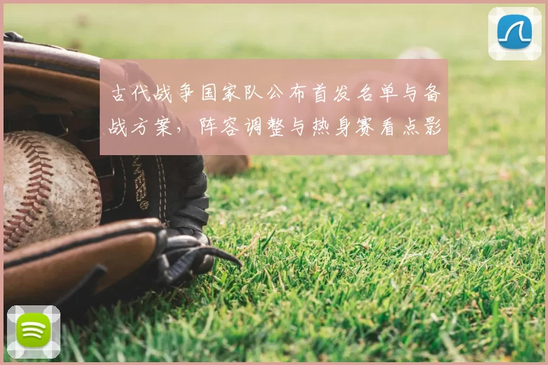 古代战争国家队公布首发名单与备战方案，阵容调整与热身赛看点影响