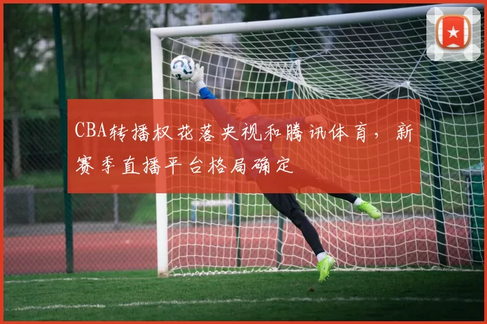 CBA转播权花落央视和腾讯体育,新赛季直播平台格局确定