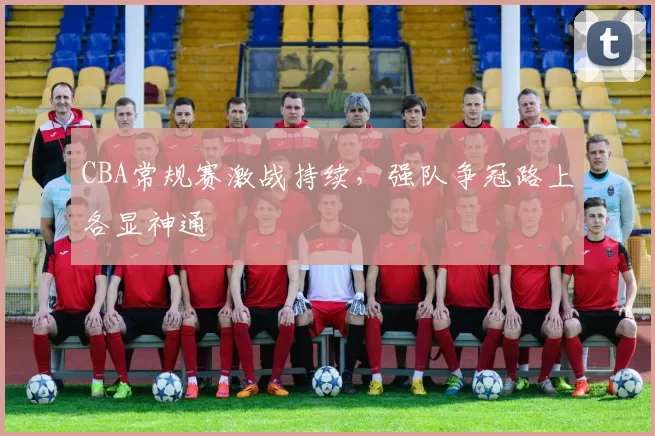 CBA常规赛激战持续,强队争冠路上各显神通