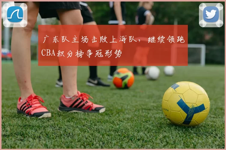 广东队主场击败上海队，继续领跑CBA积分榜争冠形势