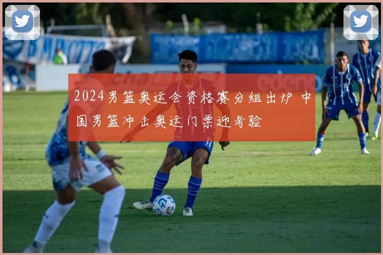 2024男篮奥运会资格赛分组出炉 中国男篮冲击奥运门票迎考验