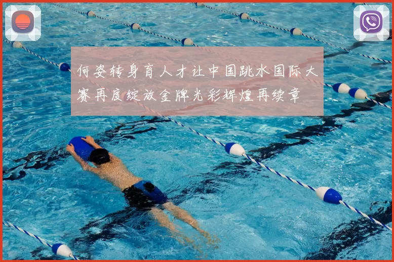 何姿转身育人才让中国跳水国际大赛再度绽放金牌光彩辉煌再续章