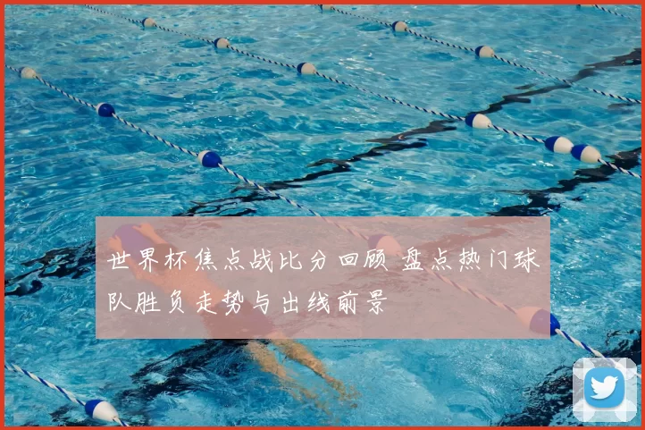 世界杯焦点战比分回顾 盘点热门球队胜负走势与出线前景