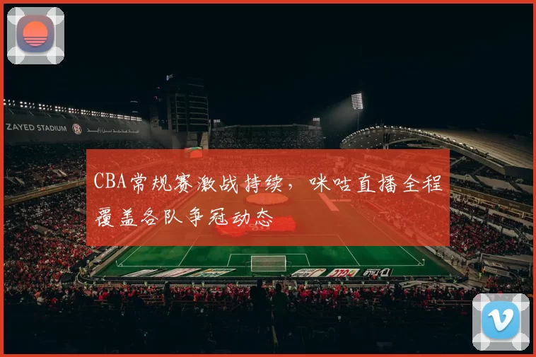CBA常规赛激战持续，咪咕直播全程覆盖各队争冠动态