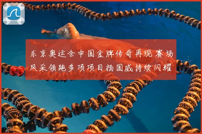 东京奥运会中国金牌传奇再现 赛场风采领跑多项项目扬国威持续闪耀