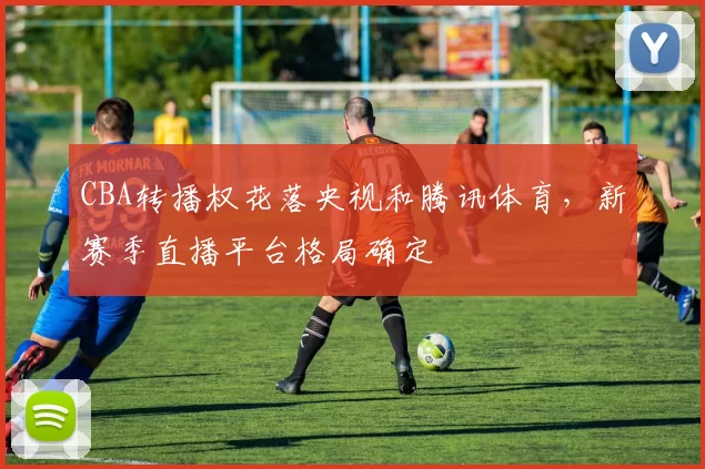 CBA转播权花落央视和腾讯体育,新赛季直播平台格局确定