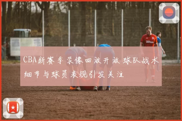 CBA新赛季录像回放开放 球队战术细节与球员表现引发关注