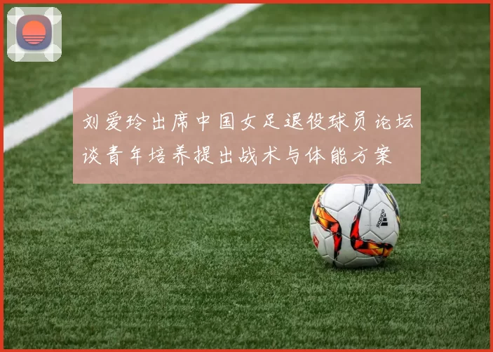 刘爱玲出席中国女足退役球员论坛谈青年培养提出战术与体能方案