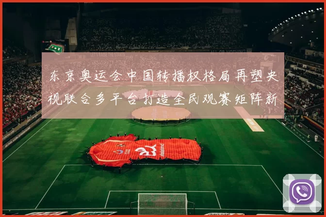 东京奥运会中国转播权格局再塑央视联合多平台打造全民观赛矩阵新