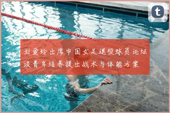 刘爱玲出席中国女足退役球员论坛谈青年培养提出战术与体能方案