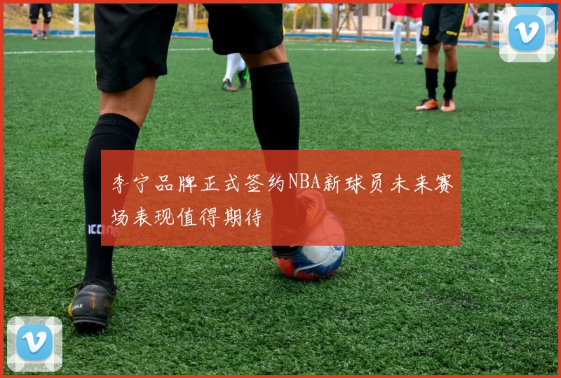 李宁品牌正式签约NBA新球员未来赛场表现值得期待