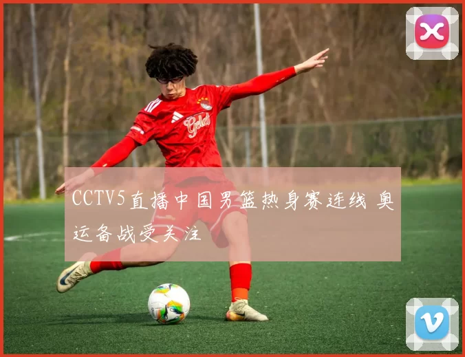 CCTV5直播中国男篮热身赛连线 奥运备战受关注