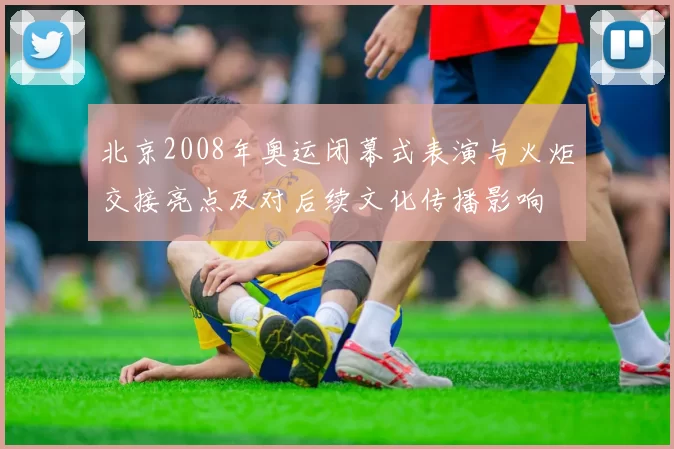 北京2008年奥运闭幕式表演与火炬交接亮点及对后续文化传播影响