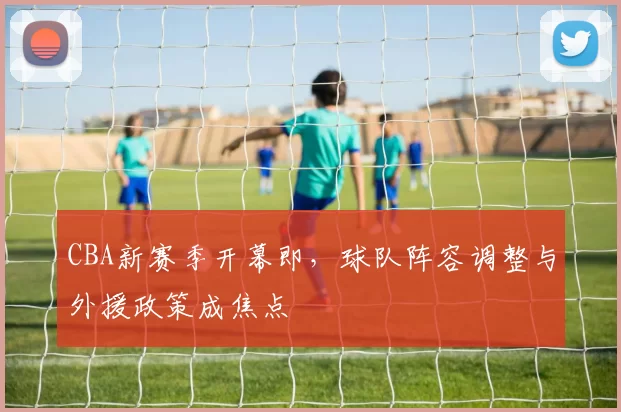 CBA新赛季开幕即，球队阵容调整与外援政策成焦点