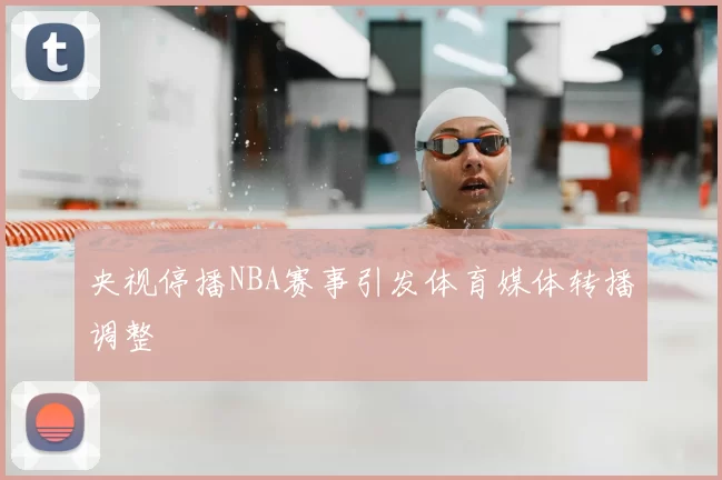 央视停播NBA赛事引发体育媒体转播调整