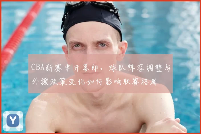 CBA新赛季开幕即，球队阵容调整与外援政策变化如何影响联赛格局