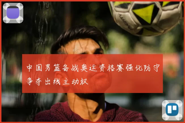 中国男篮备战奥运资格赛强化防守争夺出线主动权