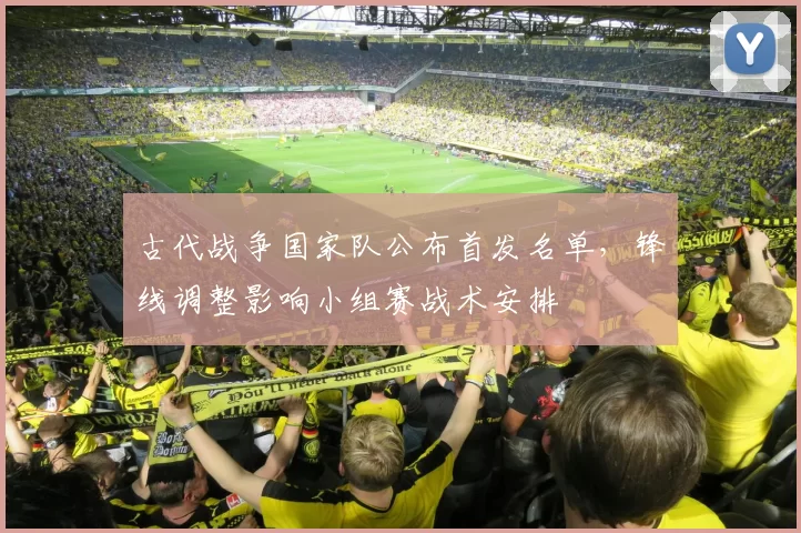 古代战争国家队公布首发名单，锋线调整影响小组赛战术安排