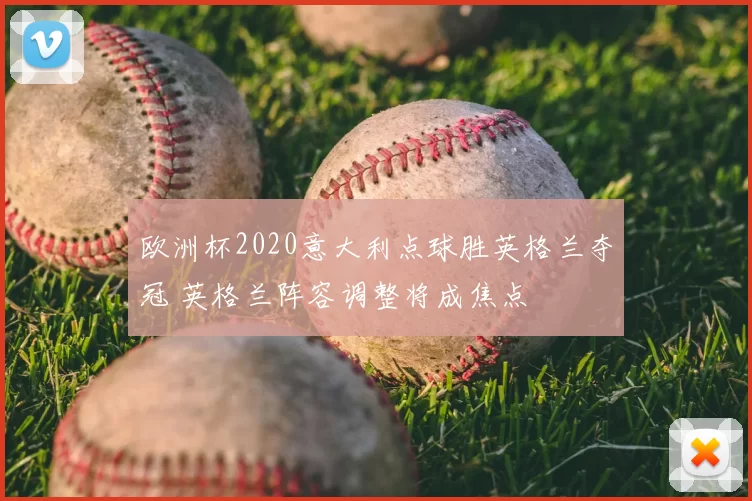 欧洲杯2020意大利点球胜英格兰夺冠 英格兰阵容调整将成焦点