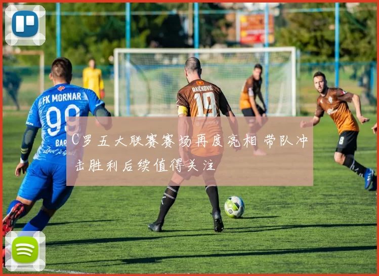 C罗五大联赛赛场再度亮相 带队冲击胜利后续值得关注