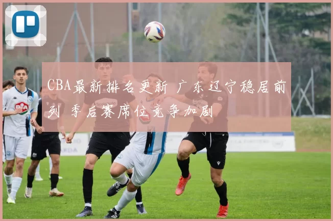 CBA最新排名更新 广东辽宁稳居前列 季后赛席位竞争加剧