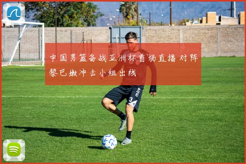 中国男篮备战亚洲杯首场直播 对阵黎巴嫩冲击小组出线