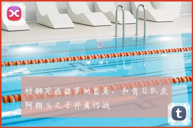 特狮完成赫罗纳首秀，和昔日队友阿朗戈之子并肩作战