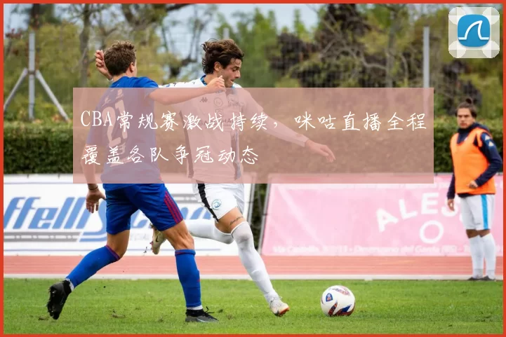 CBA常规赛激战持续，咪咕直播全程覆盖各队争冠动态