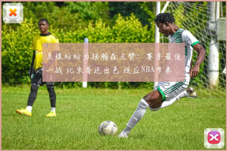 美媒纷纷为杨瀚森点赞:赛季最佳一战 比朱哥还出色 适应NBA节奏