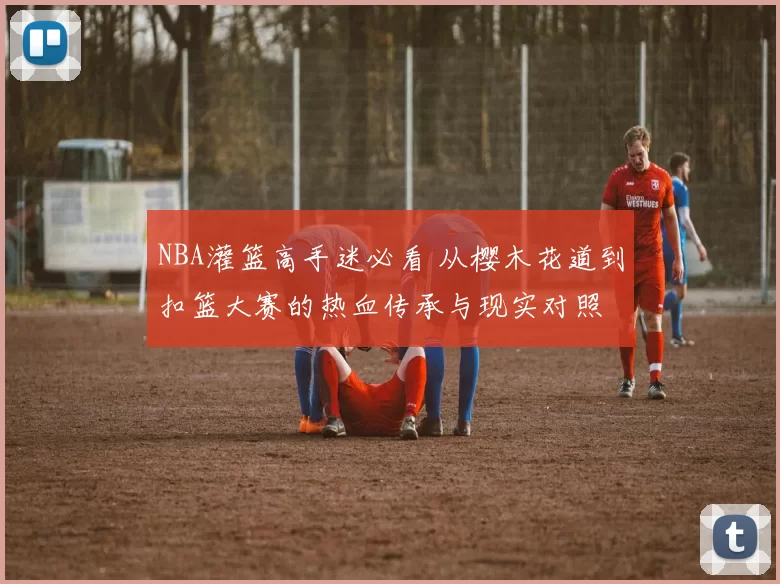 NBA灌篮高手迷必看 从樱木花道到扣篮大赛的热血传承与现实对照