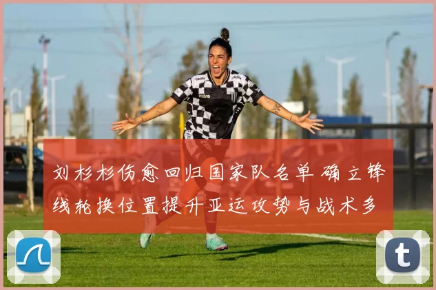 刘杉杉伤愈回归国家队名单 确立锋线轮换位置提升亚运攻势与战术多样性