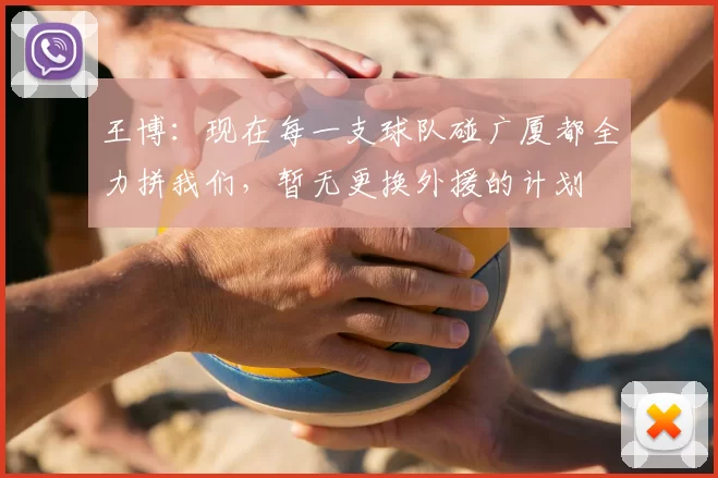 王博:现在每一支球队碰广厦都全力拼我们,暂无更换外援的计划