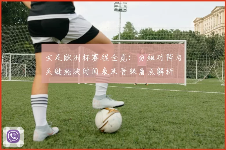 女足欧洲杯赛程全览:分组对阵与关键轮次时间表及晋级看点解析